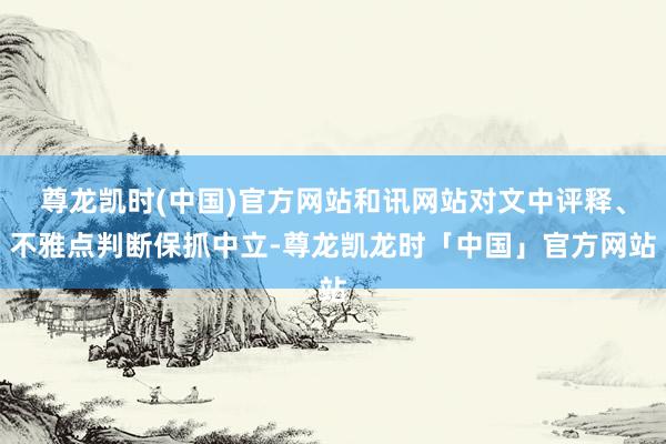 尊龙凯时(中国)官方网站和讯网站对文中评释、不雅点判断保抓中立-尊龙凯龙时「中国」官方网站