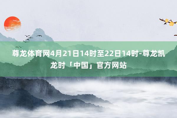 尊龙体育网4月21日14时至22日14时-尊龙凯龙时「中国」官方网站