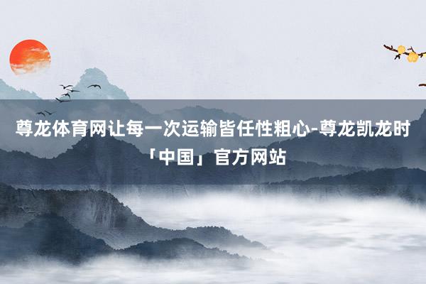 尊龙体育网让每一次运输皆任性粗心-尊龙凯龙时「中国」官方网站