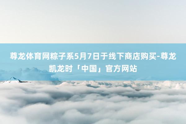 尊龙体育网粽子系5月7日于线下商店购买-尊龙凯龙时「中国」官方网站