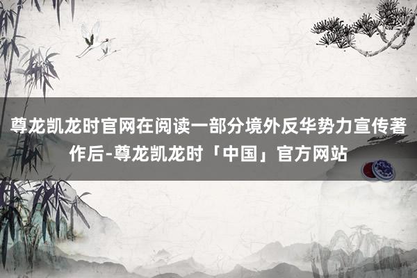 尊龙凯龙时官网在阅读一部分境外反华势力宣传著作后-尊龙凯龙时「中国」官方网站