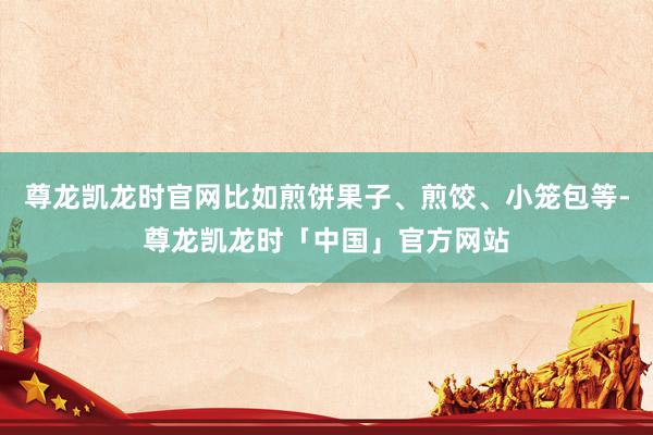 尊龙凯龙时官网比如煎饼果子、煎饺、小笼包等-尊龙凯龙时「中国」官方网站