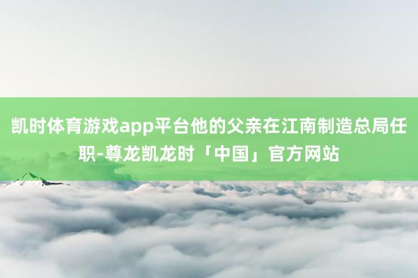 凯时体育游戏app平台他的父亲在江南制造总局任职-尊龙凯龙时「中国」官方网站