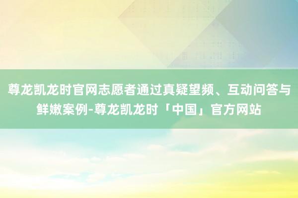 尊龙凯龙时官网志愿者通过真疑望频、互动问答与鲜嫩案例-尊龙凯龙时「中国」官方网站