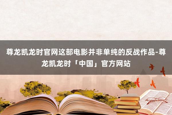 尊龙凯龙时官网这部电影并非单纯的反战作品-尊龙凯龙时「中国」官方网站