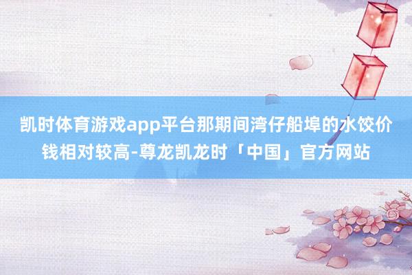 凯时体育游戏app平台那期间湾仔船埠的水饺价钱相对较高-尊龙凯龙时「中国」官方网站