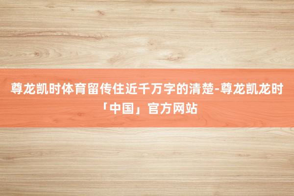 尊龙凯时体育留传住近千万字的清楚-尊龙凯龙时「中国」官方网站
