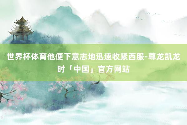世界杯体育他便下意志地迅速收紧西服-尊龙凯龙时「中国」官方网站