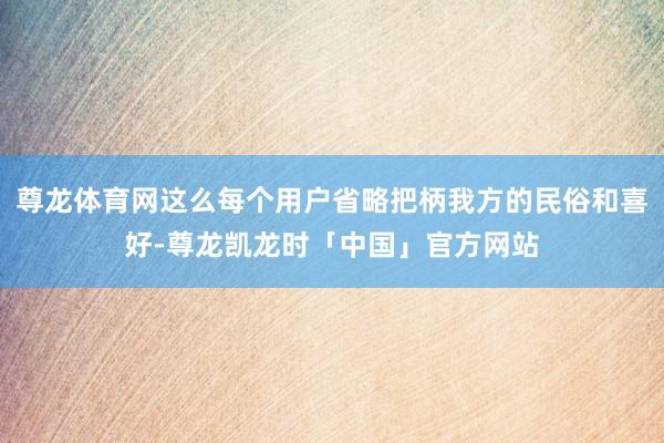 尊龙体育网这么每个用户省略把柄我方的民俗和喜好-尊龙凯龙时「中国」官方网站