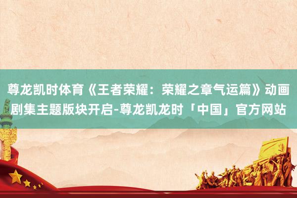 尊龙凯时体育《王者荣耀：荣耀之章气运篇》动画剧集主题版块开启-尊龙凯龙时「中国」官方网站