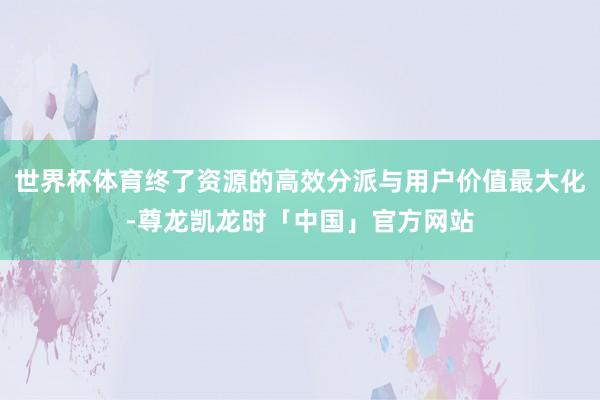 世界杯体育终了资源的高效分派与用户价值最大化-尊龙凯龙时「中国」官方网站