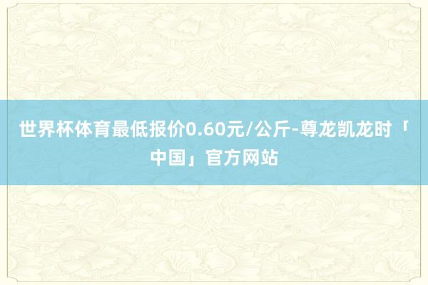 世界杯体育最低报价0.60元/公斤-尊龙凯龙时「中国」官方网站