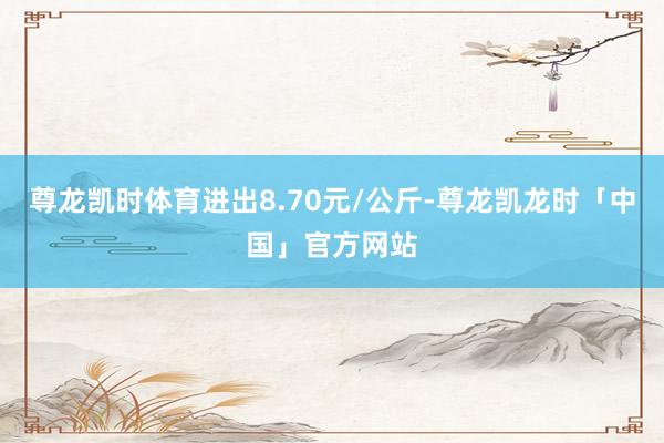 尊龙凯时体育进出8.70元/公斤-尊龙凯龙时「中国」官方网站