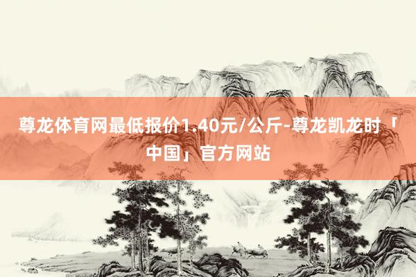尊龙体育网最低报价1.40元/公斤-尊龙凯龙时「中国」官方网站