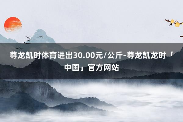 尊龙凯时体育进出30.00元/公斤-尊龙凯龙时「中国」官方网站
