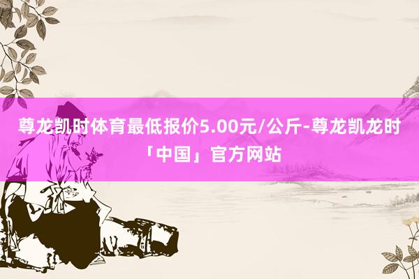 尊龙凯时体育最低报价5.00元/公斤-尊龙凯龙时「中国」官方网站