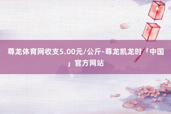 尊龙体育网收支5.00元/公斤-尊龙凯龙时「中国」官方网站