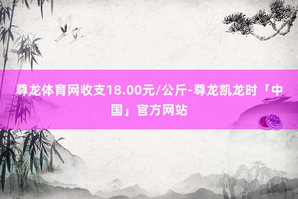 尊龙体育网收支18.00元/公斤-尊龙凯龙时「中国」官方网站
