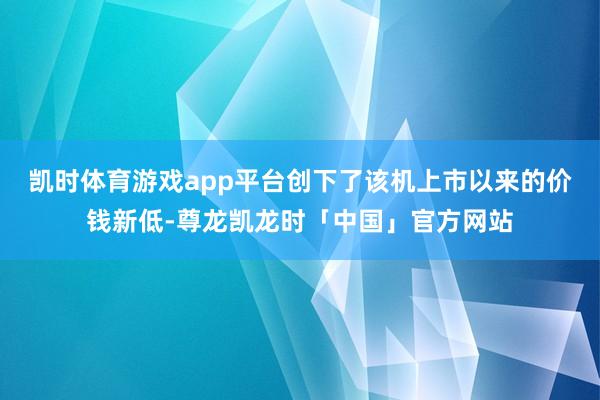 凯时体育游戏app平台创下了该机上市以来的价钱新低-尊龙凯龙时「中国」官方网站