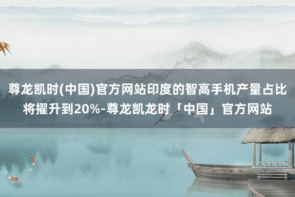 尊龙凯时(中国)官方网站印度的智高手机产量占比将擢升到20%-尊龙凯龙时「中国」官方网站