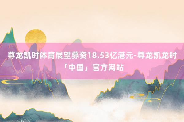尊龙凯时体育展望募资18.53亿港元-尊龙凯龙时「中国」官方网站