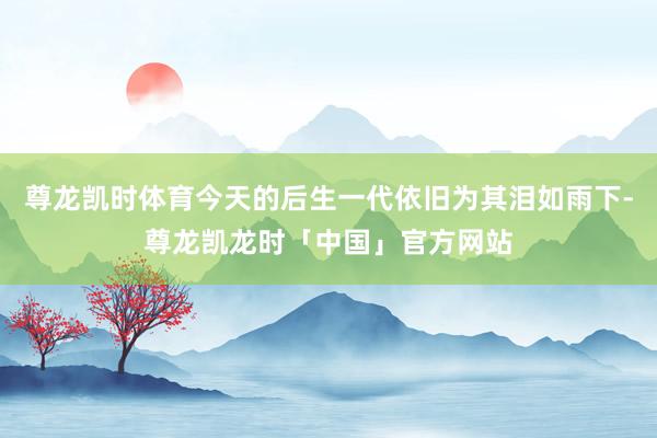 尊龙凯时体育今天的后生一代依旧为其泪如雨下-尊龙凯龙时「中国」官方网站