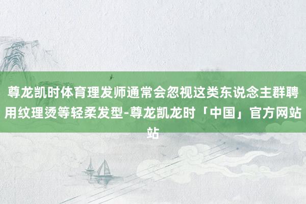 尊龙凯时体育理发师通常会忽视这类东说念主群聘用纹理烫等轻柔发型-尊龙凯龙时「中国」官方网站