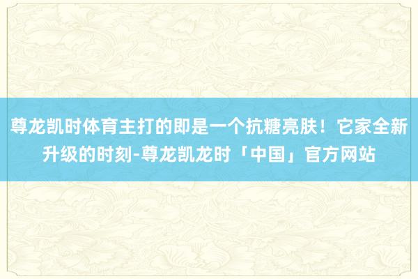 尊龙凯时体育主打的即是一个抗糖亮肤！它家全新升级的时刻-尊龙凯龙时「中国」官方网站