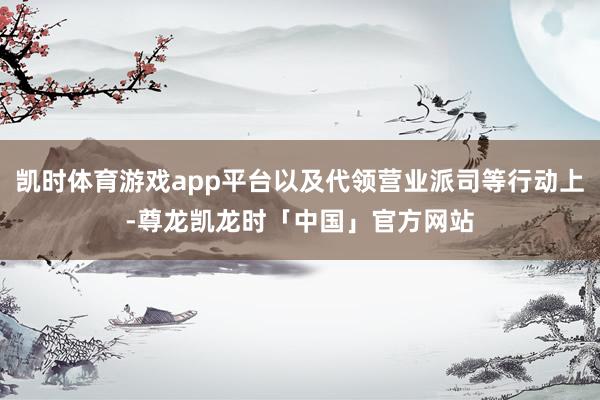 凯时体育游戏app平台以及代领营业派司等行动上-尊龙凯龙时「中国」官方网站