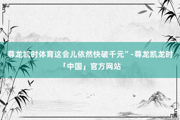 尊龙凯时体育这会儿依然快破千元”-尊龙凯龙时「中国」官方网站