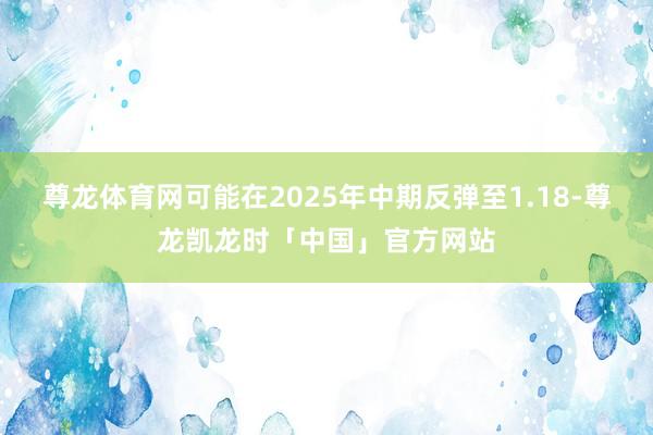 尊龙体育网可能在2025年中期反弹至1.18-尊龙凯龙时「中国」官方网站