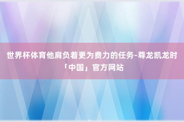 世界杯体育他肩负着更为费力的任务-尊龙凯龙时「中国」官方网站