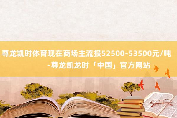 尊龙凯时体育现在商场主流报52500-53500元/吨            -尊龙凯龙时「中国」官方网站