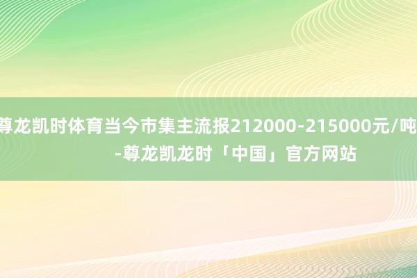 尊龙凯时体育当今市集主流报212000-215000元/吨            -尊龙凯龙时「中国」官方网站
