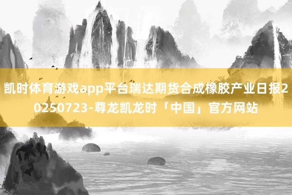 凯时体育游戏app平台瑞达期货合成橡胶产业日报20250723-尊龙凯龙时「中国」官方网站