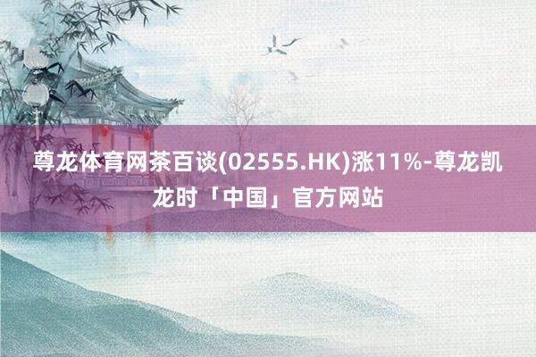 尊龙体育网茶百谈(02555.HK)涨11%-尊龙凯龙时「中国」官方网站