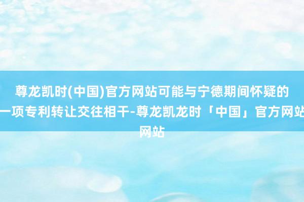 尊龙凯时(中国)官方网站可能与宁德期间怀疑的一项专利转让交往相干-尊龙凯龙时「中国」官方网站