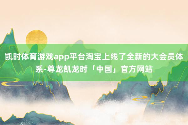 凯时体育游戏app平台淘宝上线了全新的大会员体系-尊龙凯龙时「中国」官方网站