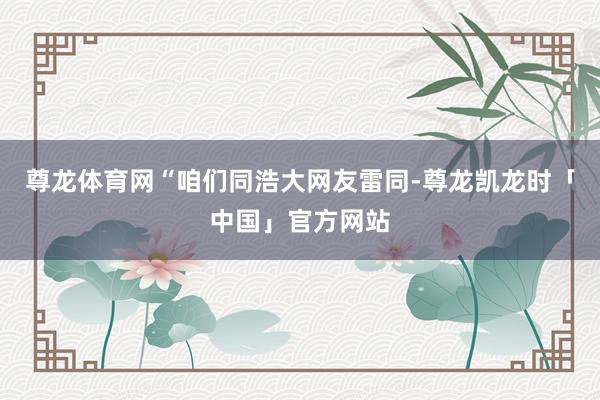 尊龙体育网“咱们同浩大网友雷同-尊龙凯龙时「中国」官方网站