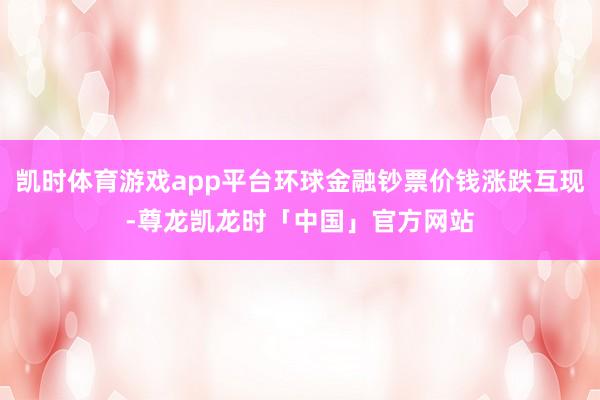 凯时体育游戏app平台环球金融钞票价钱涨跌互现-尊龙凯龙时「中国」官方网站