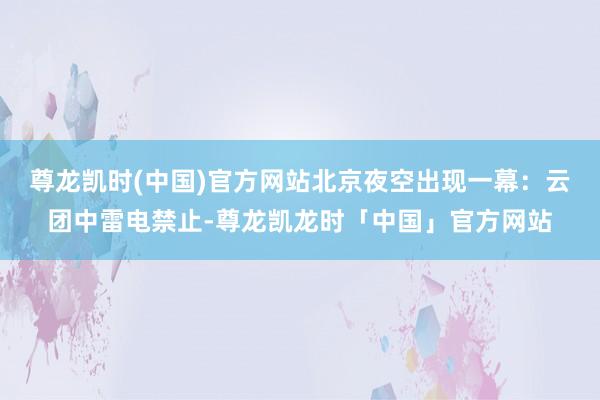 尊龙凯时(中国)官方网站北京夜空出现一幕：云团中雷电禁止-尊龙凯龙时「中国」官方网站