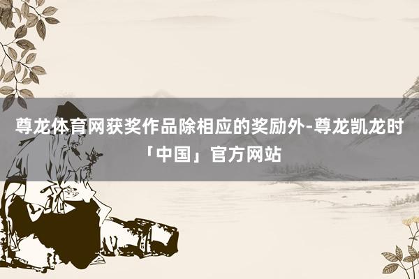 尊龙体育网获奖作品除相应的奖励外-尊龙凯龙时「中国」官方网站