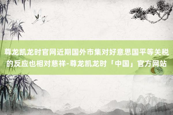尊龙凯龙时官网近期国外市集对好意思国平等关税的反应也相对慈祥-尊龙凯龙时「中国」官方网站
