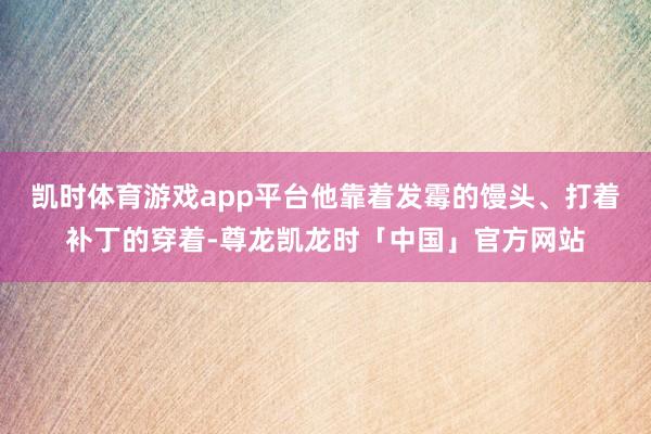 凯时体育游戏app平台他靠着发霉的馒头、打着补丁的穿着-尊龙凯龙时「中国」官方网站