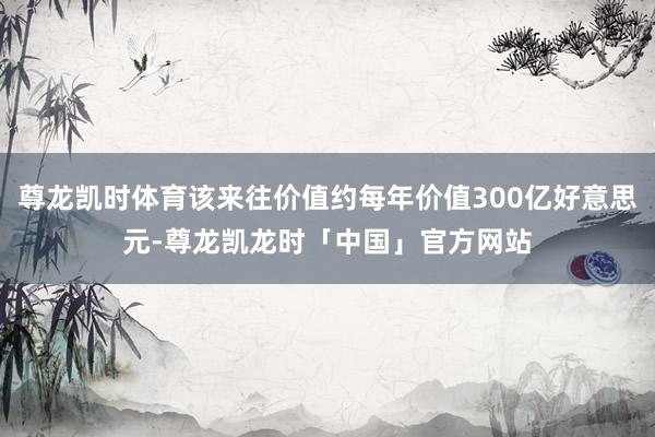尊龙凯时体育该来往价值约每年价值300亿好意思元-尊龙凯龙时「中国」官方网站