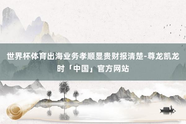 世界杯体育出海业务孝顺显贵财报清楚-尊龙凯龙时「中国」官方网站