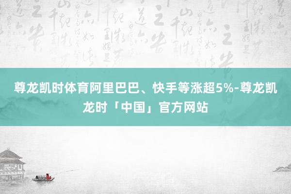 尊龙凯时体育阿里巴巴、快手等涨超5%-尊龙凯龙时「中国」官方网站