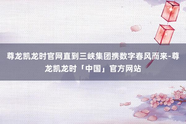 尊龙凯龙时官网直到三峡集团携数字春风而来-尊龙凯龙时「中国」官方网站