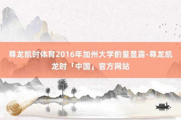 尊龙凯时体育2016年加州大学酌量显露-尊龙凯龙时「中国」官方网站