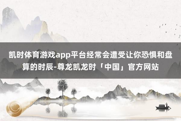 凯时体育游戏app平台经常会遭受让你恐惧和盘算的时辰-尊龙凯龙时「中国」官方网站